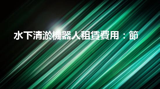 水下清淤機器人租賃費用：節(jié)省成本，提高效率，解決水域清淤難題！